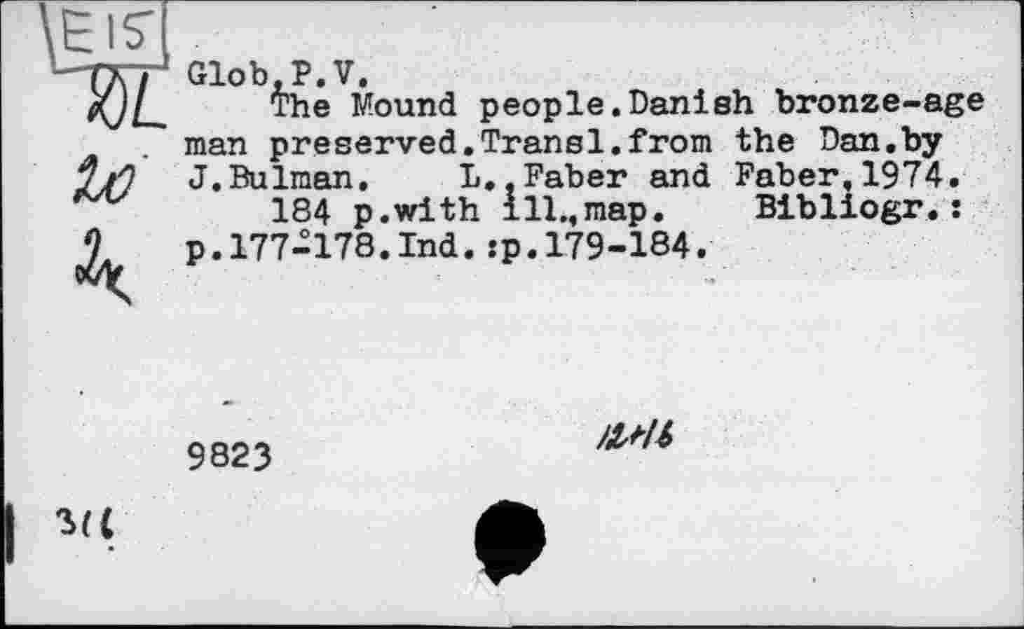 ﻿Glob.P.V.
The Mound people.Danish bronze-age the Dan.by Faber,1974.
Bibliogr.:
man preserved.Transi.from
J.Bulman, L..Faber and
184 p.with ill.,map.
p. 177-178.Ind. :p. 179-184.'
9823
ЯМІ
ш